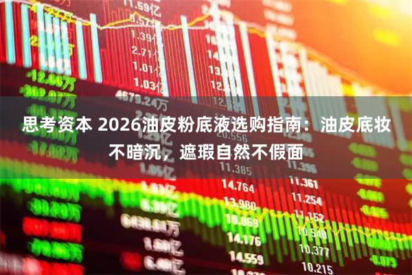 思考资本 2026油皮粉底液选购指南：油皮底妆不暗沉，遮瑕自然不假面