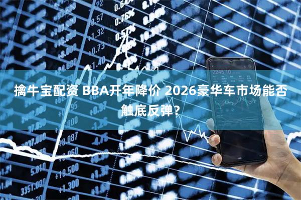 擒牛宝配资 BBA开年降价 2026豪华车市场能否触底反弹？