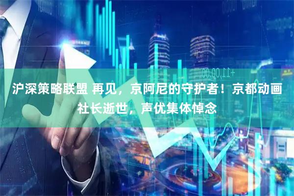 沪深策略联盟 再见，京阿尼的守护者！京都动画社长逝世，声优集体悼念