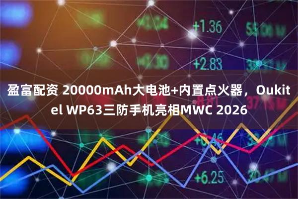 盈富配资 20000mAh大电池+内置点火器，Oukitel WP63三防手机亮相MWC 2026