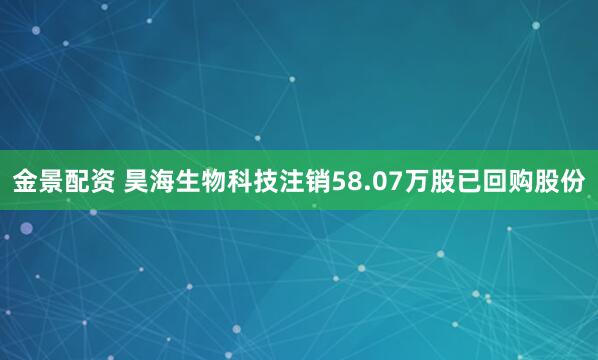 金景配资 昊海生物科技注销58.07万股已回购股份