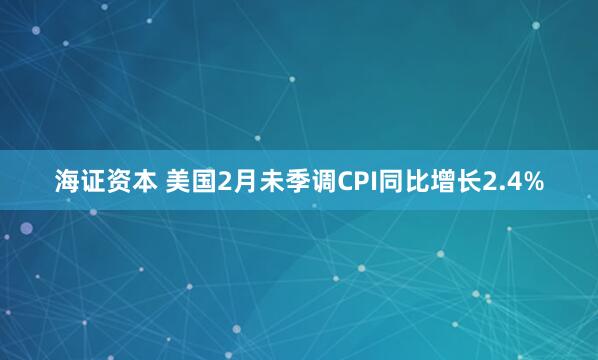 海证资本 美国2月未季调CPI同比增长2.4%