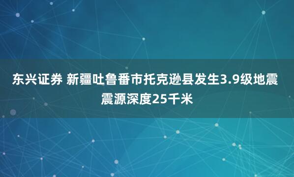 东兴证券 新疆吐鲁番市托克逊县发生3.9级地震 震源深度25千米