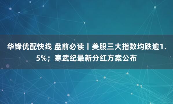 华锋优配快线 盘前必读丨美股三大指数均跌逾1.5%；寒武纪最新分红方案公布