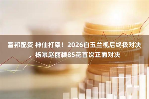 富邦配资 神仙打架！2026白玉兰视后终极对决，杨幂赵丽颖85花首次正面对决