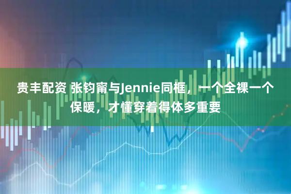 贵丰配资 张钧甯与Jennie同框，一个全裸一个保暖，才懂穿着得体多重要