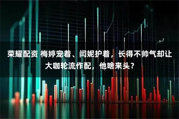 荣耀配资 梅婷宠着、闫妮护着，长得不帅气却让大咖轮流作配，他啥来头？