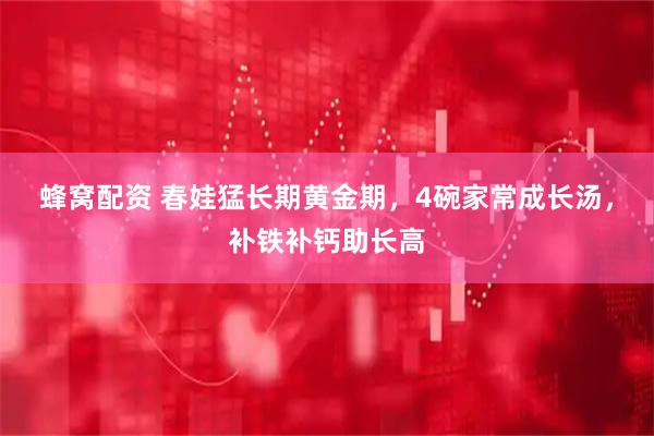 蜂窝配资 春娃猛长期黄金期，4碗家常成长汤，补铁补钙助长高