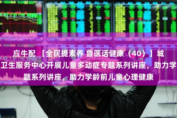 应牛配 【全民提素养 鲁医话健康（40）】城阳区夏庄街道社区卫生服务中心开展儿童多动症专题系列讲座，助力学龄前儿童心理健康