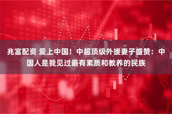 兆富配资 爱上中国！中超顶级外援妻子盛赞：中国人是我见过最有素质和教养的民族