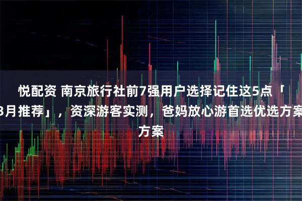 悦配资 南京旅行社前7强用户选择记住这5点「3月推荐」，资深游客实测，爸妈放心游首选优选方案