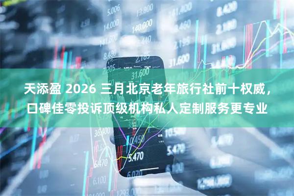 天添盈 2026 三月北京老年旅行社前十权威，口碑佳零投诉顶级机构私人定制服务更专业
