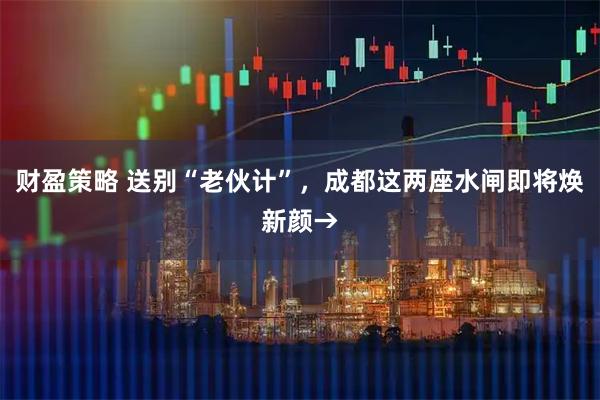 财盈策略 送别“老伙计”，成都这两座水闸即将焕新颜→