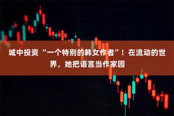 城中投资 “一个特别的韩女作者”！在流动的世界，她把语言当作家园