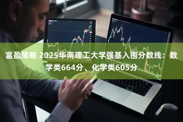 富盈策略 2025华南理工大学强基入围分数线：数学类664分、化学类605分